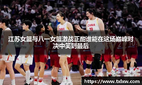江苏女篮与八一女篮激战正酣谁能在这场巅峰对决中笑到最后